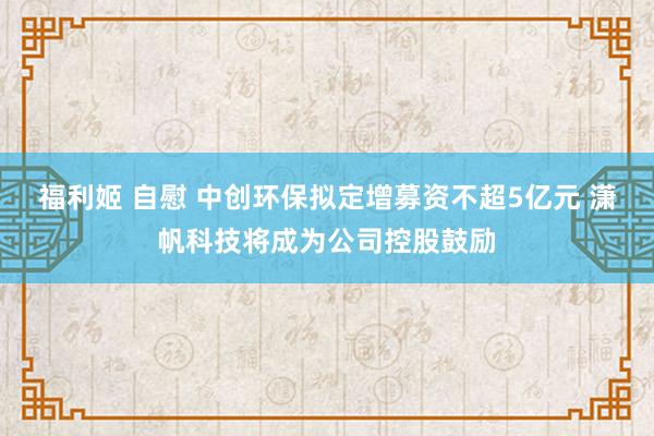 福利姬 自慰 中创环保拟定增募资不超5亿元 潇帆科技将成为公司控股鼓励