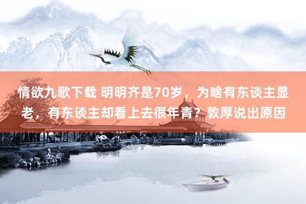 情欲九歌下载 明明齐是70岁，为啥有东谈主显老，有东谈主却看上去很年青？敦厚说出原因