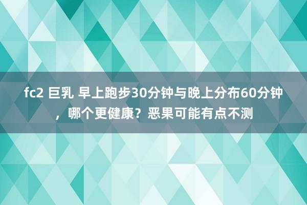 fc2 巨乳 早上跑步30分钟与晚上分布60分钟，哪个更健康？恶果可能有点不测