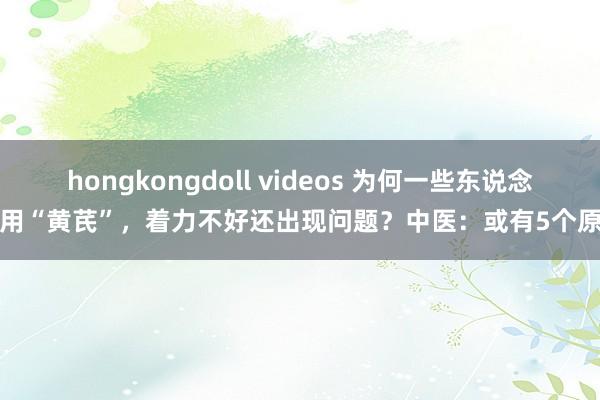hongkongdoll videos 为何一些东说念主用“黄芪”，着力不好还出现问题？中医：或有5个原因