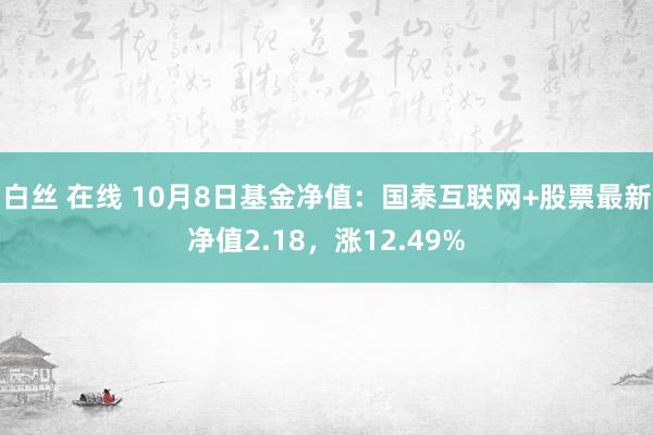 白丝 在线 10月8日基金净值：国泰互联网+股票最新净值2.18，涨12.49%