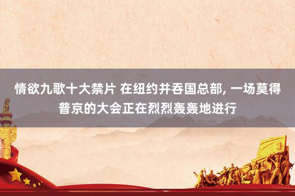情欲九歌十大禁片 在纽约并吞国总部， 一场莫得普京的大会正在烈烈轰轰地进行