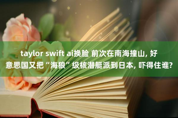 taylor swift ai换脸 前次在南海撞山， 好意思国又把“海狼”级核潜艇派到日本， 吓得住谁?