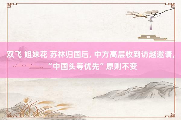 双飞 姐妹花 苏林归国后， 中方高层收到访越邀请， “中国头等优先”原则不变