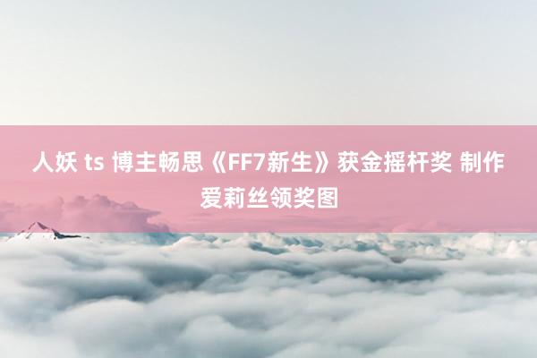 人妖 ts 博主畅思《FF7新生》获金摇杆奖 制作爱莉丝领奖图