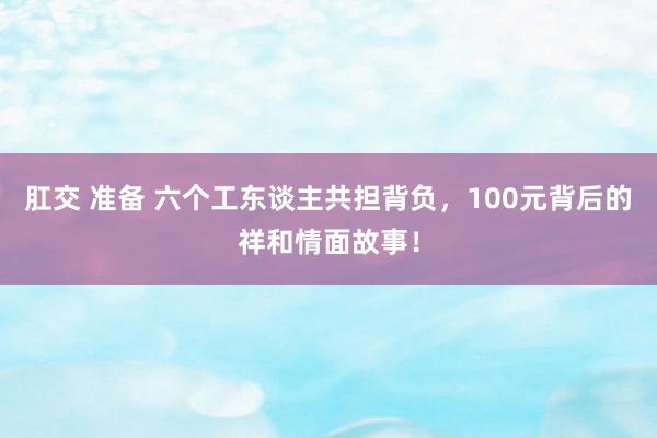 肛交 准备 六个工东谈主共担背负，100元背后的祥和情面故事！