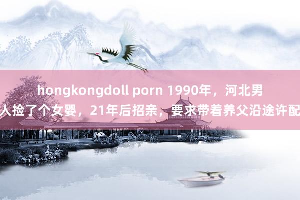 hongkongdoll porn 1990年，河北男人捡了个女婴，21年后招亲，要求带着养父沿途许配