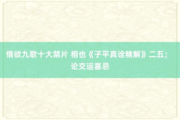 情欲九歌十大禁片 相也《子平真诠精解》二五； 论交运喜忌
