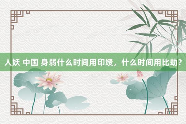 人妖 中国 身弱什么时间用印绶，什么时间用比劫？
