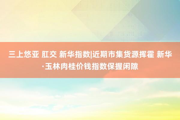 三上悠亚 肛交 新华指数|近期市集货源挥霍 新华·玉林肉桂价钱指数保握闲隙