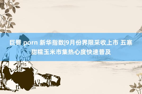 巨臀 porn 新华指数|9月份界限采收上市 五寨甜糯玉米市集热心度快速普及