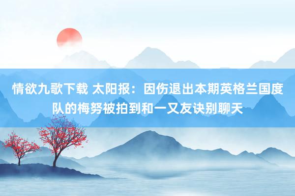 情欲九歌下载 太阳报：因伤退出本期英格兰国度队的梅努被拍到和一又友诀别聊天
