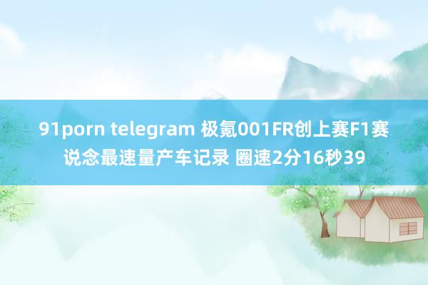 91porn telegram 极氪001FR创上赛F1赛说念最速量产车记录 圈速2分16秒39