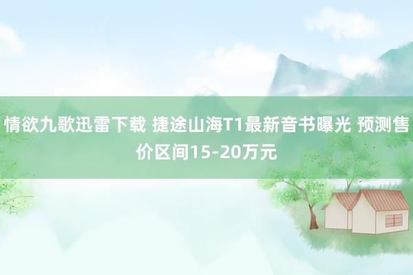 情欲九歌迅雷下载 捷途山海T1最新音书曝光 预测售价区间15-20万元