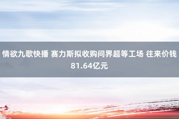 情欲九歌快播 赛力斯拟收购问界超等工场 往来价钱81.64亿元