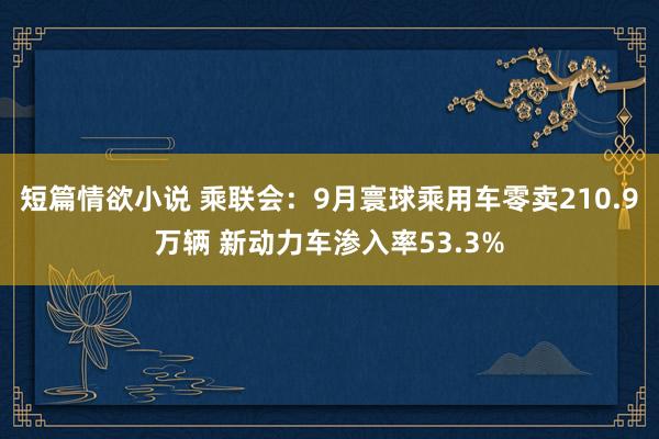短篇情欲小说 乘联会：9月寰球乘用车零卖210.9万辆 新动力车渗入率53.3%