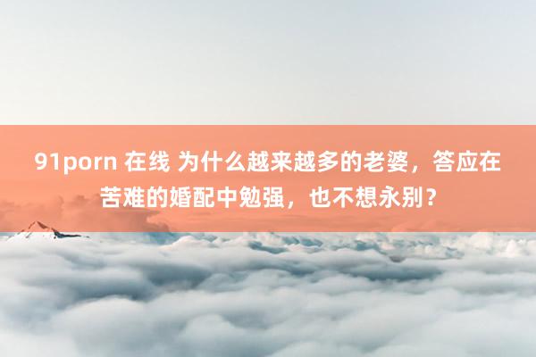 91porn 在线 为什么越来越多的老婆，答应在苦难的婚配中勉强，也不想永别？