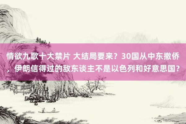 情欲九歌十大禁片 大结局要来？30国从中东撤侨，伊朗信得过的敌东谈主不是以色列和好意思国？