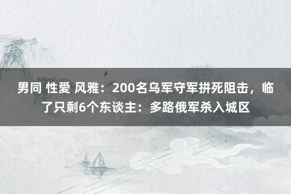 男同 性愛 风雅：200名乌军守军拼死阻击，临了只剩6个东谈主：多路俄军杀入城区