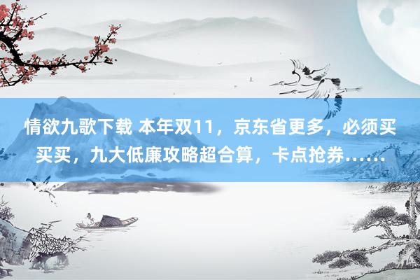 情欲九歌下载 本年双11，京东省更多，必须买买买，九大低廉攻略超合算，卡点抢券……