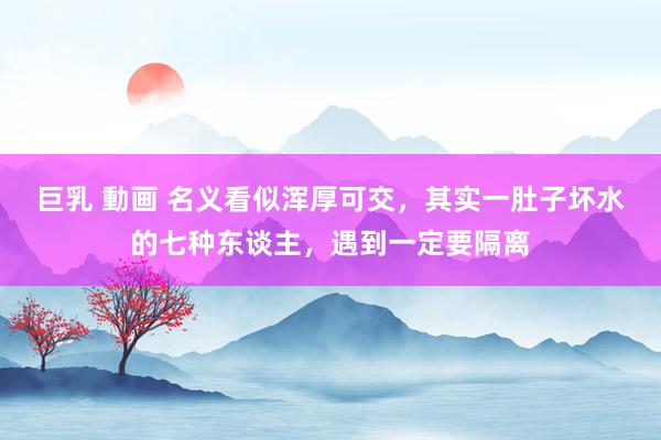 巨乳 動画 名义看似浑厚可交，其实一肚子坏水的七种东谈主，遇到一定要隔离