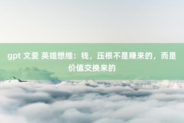 gpt 文爱 英雄想维：钱，压根不是赚来的，而是价值交换来的