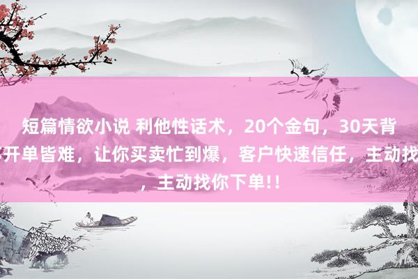 短篇情欲小说 利他性话术，20个金句，30天背完，思不开单皆难，让你买卖忙到爆，客户快速信任，主动找你下单!！