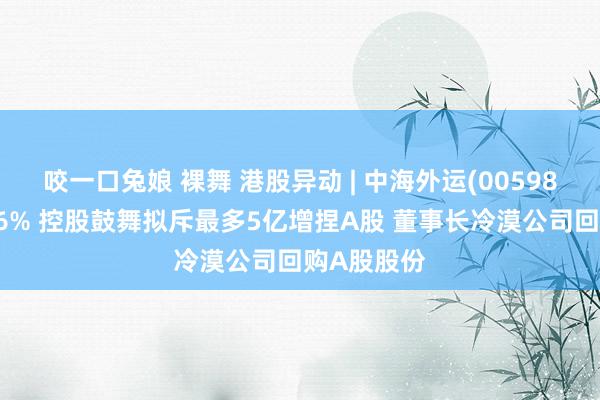 咬一口兔娘 裸舞 港股异动 | 中海外运(00598)午后涨超6% 控股鼓舞拟斥最多5亿增捏A股 董事长冷漠公司回购A股股份