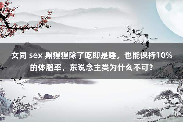 女同 sex 黑猩猩除了吃即是睡，也能保持10%的体脂率，东说念主类为什么不可？