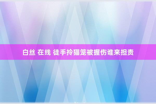 白丝 在线 徒手拎猫笼被握伤谁来担责