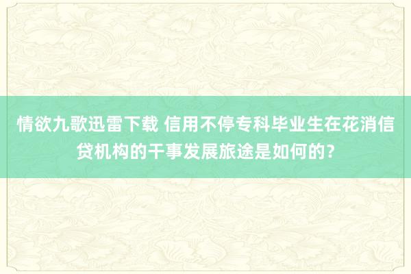 情欲九歌迅雷下载 信用不停专科毕业生在花消信贷机构的干事发展旅途是如何的？