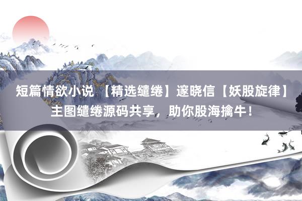 短篇情欲小说 【精选缱绻】邃晓信【妖股旋律】主图缱绻源码共享，助你股海擒牛！
