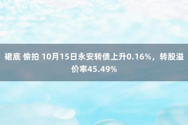 裙底 偷拍 10月15日永安转债上升0.16%，转股溢价率45.49%