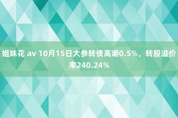 姐妹花 av 10月15日大参转债高潮0.5%，转股溢价率240.24%