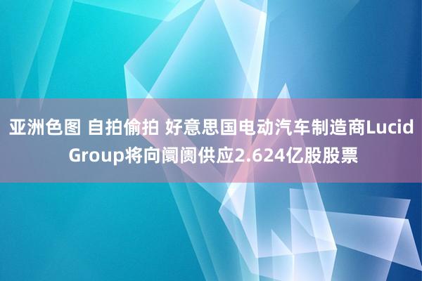 亚洲色图 自拍偷拍 好意思国电动汽车制造商Lucid Group将向阛阓供应2.624亿股股票