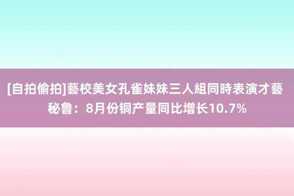 [自拍偷拍]藝校美女孔雀妹妹三人組同時表演才藝 秘鲁：8月份铜产量同比增长10.7%