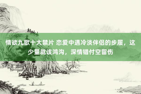 情欲九歌十大禁片 恋爱中遇冷淡伴侣的步履，这少量就该鸿沟，深情错付空留伤