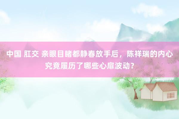 中国 肛交 亲眼目睹都静春放手后，陈祥瑞的内心究竟履历了哪些心扉波动？
