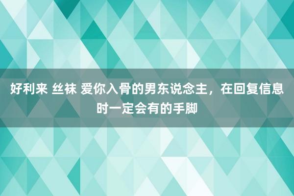 好利来 丝袜 爱你入骨的男东说念主，在回复信息时一定会有的手脚