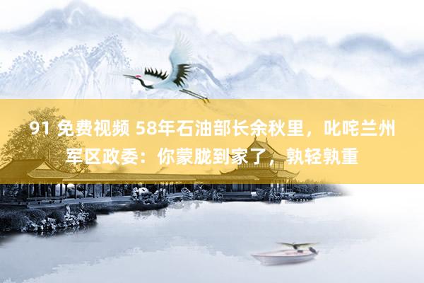 91 免费视频 58年石油部长余秋里，叱咤兰州军区政委：你蒙胧到家了，孰轻孰重