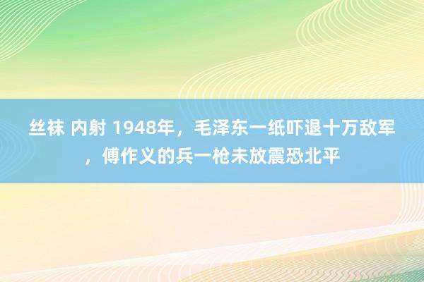 丝袜 内射 1948年，毛泽东一纸吓退十万敌军，傅作义的兵一枪未放震恐北平
