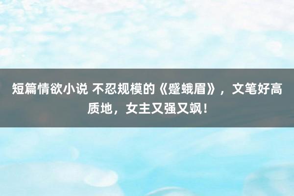 短篇情欲小说 不忍规模的《蹙蛾眉》，文笔好高质地，女主又强又飒！