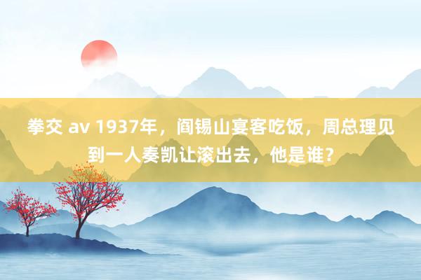 拳交 av 1937年，阎锡山宴客吃饭，周总理见到一人奏凯让滚出去，他是谁？
