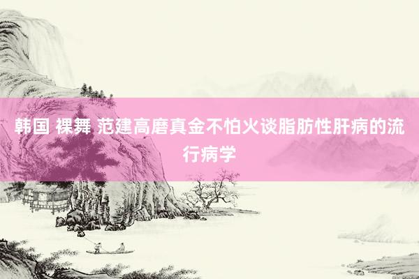 韩国 裸舞 范建高磨真金不怕火谈脂肪性肝病的流行病学