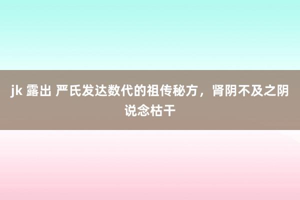 jk 露出 严氏发达数代的祖传秘方，肾阴不及之阴说念枯干