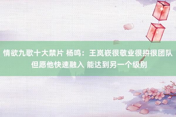 情欲九歌十大禁片 杨鸣：王岚嵚很敬业很拼很团队 但愿他快速融入 能达到另一个级别