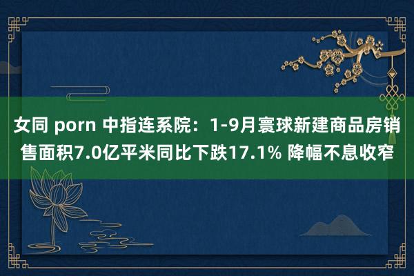 女同 porn 中指连系院：1-9月寰球新建商品房销售面积7.0亿平米同比下跌17.1% 降幅不息收窄