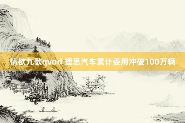 情欲九歌qvod 理思汽车累计委用冲破100万辆
