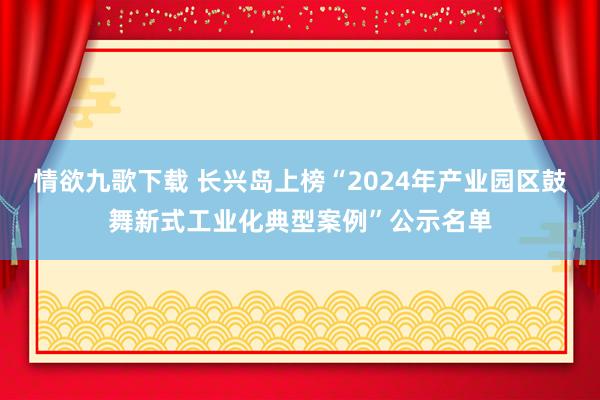 情欲九歌下载 长兴岛上榜“2024年产业园区鼓舞新式工业化典型案例”公示名单