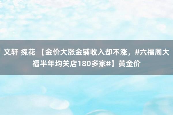 文轩 探花 【金价大涨金铺收入却不涨，#六福周大福半年均关店180多家#】黄金价
